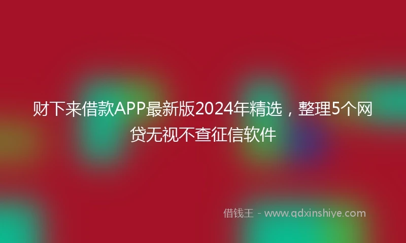 财下来借款APP最新版2024年精选，整理5个网贷无视不查征信软件