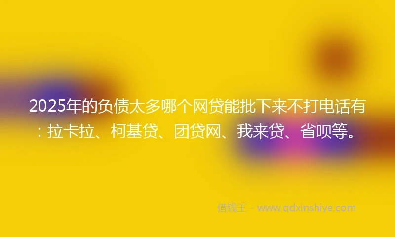 2025年的负债太多哪个网贷能批下来不打电话有：拉卡拉、柯基贷、团贷网、我来贷、省呗等。