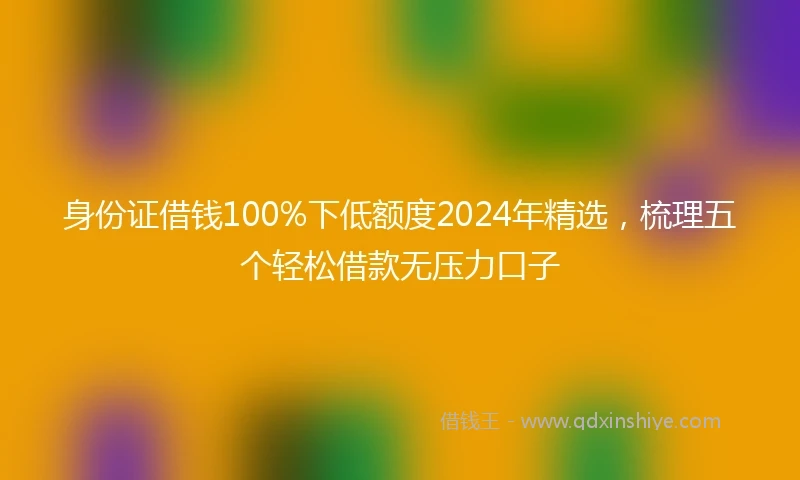 身份证借钱100%下低额度2024年精选，梳理五个轻松借款无压力口子