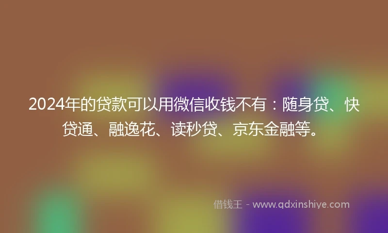 2024年的贷款可以用微信收钱不有：随身贷、快贷通、融逸花、读秒贷、京东金融等。