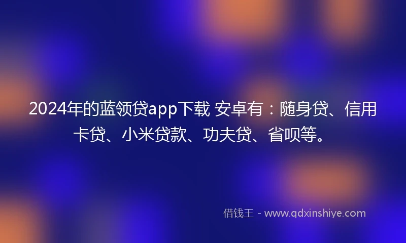 2024年的蓝领贷app下载 安卓有：随身贷、信用卡贷、小米贷款、功夫贷、省呗等。
