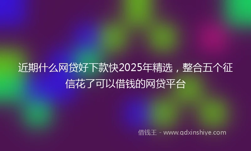 近期什么网贷好下款快2025年精选，整合五个征信花了可以借钱的网贷平台