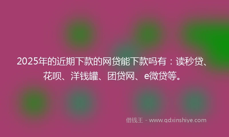 2025年的近期下款的网贷能下款吗有：读秒贷、花呗、洋钱罐、团贷网、e微贷等。