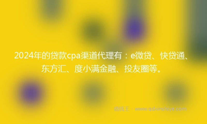 2024年的贷款cpa渠道代理有：e微贷、快贷通、东方汇、度小满金融、投友圈等。