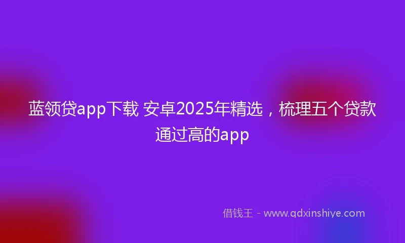 蓝领贷app下载 安卓2025年精选，梳理五个贷款通过高的app