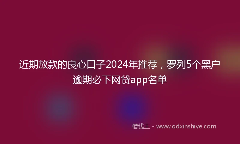 近期放款的良心口子2024年推荐，罗列5个黑户逾期必下网贷app名单