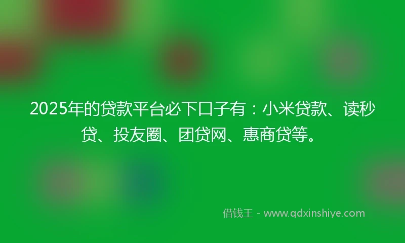 2025年的贷款平台必下口子有：小米贷款、读秒贷、投友圈、团贷网、惠商贷等。