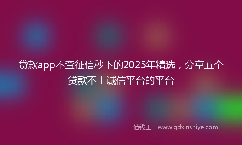 贷款app不查征信秒下的2025年精选，分享五个贷款不上诚信平台的平台