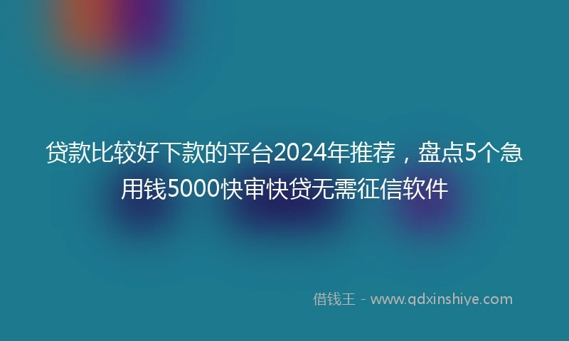 贷款比较好下款的平台2024年推荐，盘点5个急用钱5000快审快贷无需征信软件