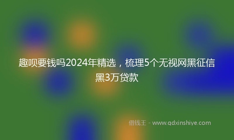 趣呗要钱吗2024年精选，梳理5个无视网黑征信黑3万贷款