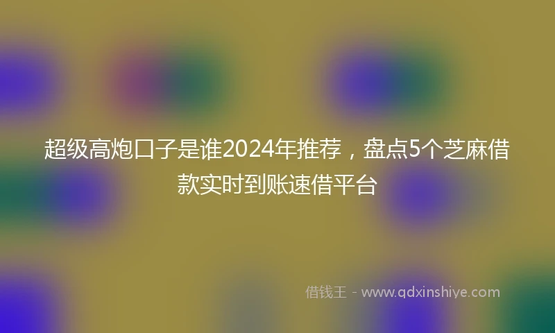 超级高炮口子是谁2024年推荐，盘点5个芝麻借款实时到账速借平台