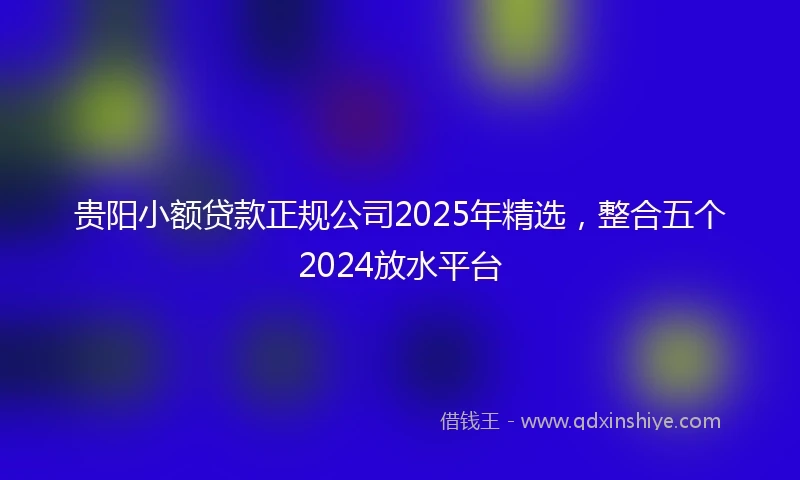 贵阳小额贷款正规公司2025年精选，整合五个2024放水平台