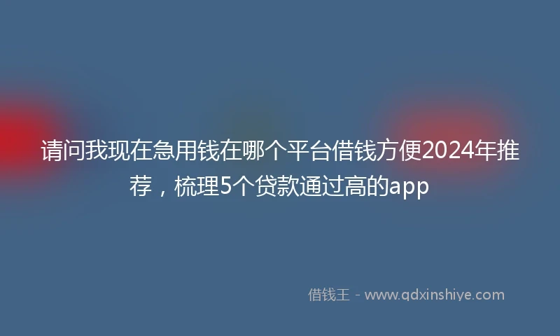 请问我现在急用钱在哪个平台借钱方便2024年推荐，梳理5个贷款通过高的app