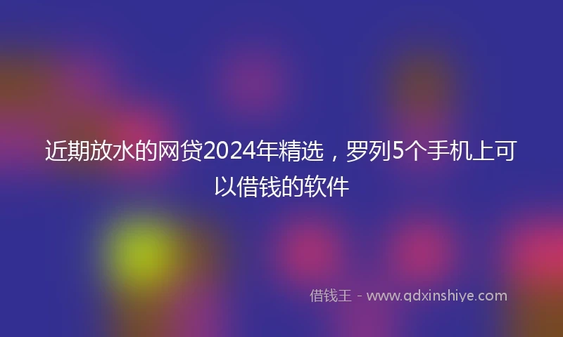 近期放水的网贷2024年精选，罗列5个手机上可以借钱的软件