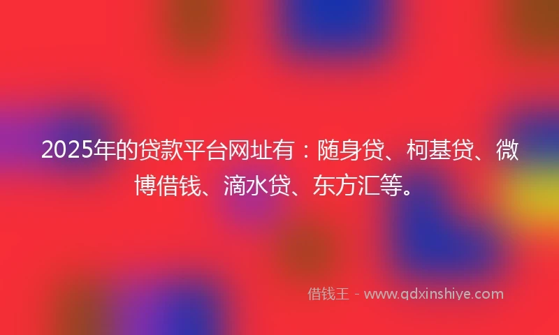 2025年的贷款平台网址有：随身贷、柯基贷、微博借钱、滴水贷、东方汇等。