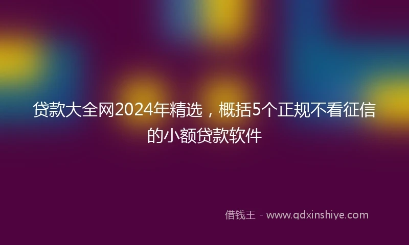 贷款大全网2024年精选,概括5个正规不看征信的小额贷款软件