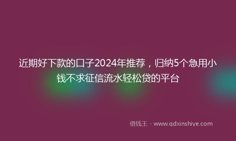近期好下款的口子2024年推荐，归纳5个急用小钱不求征信流水轻松贷的平台