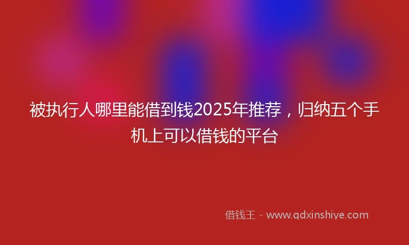 被执行人哪里能借到钱2025年推荐，归纳五个手机上可以借钱的平台