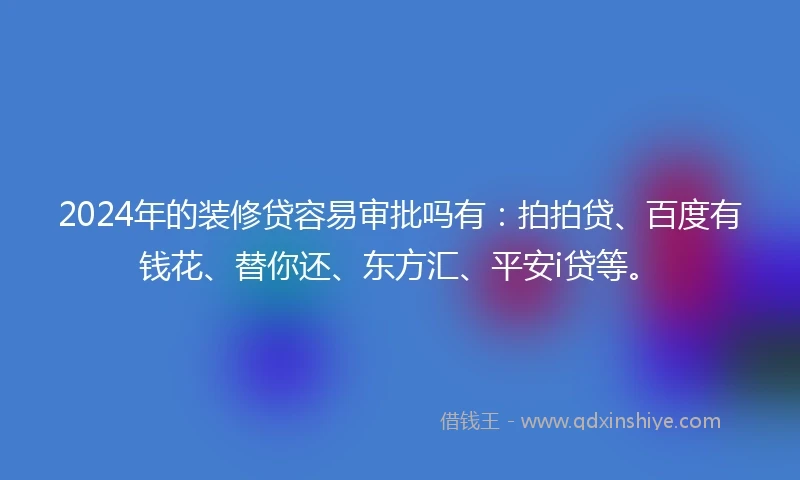 2024年的装修贷容易审批吗有：拍拍贷、百度有钱花、替你还、东方汇、平安i贷等。
