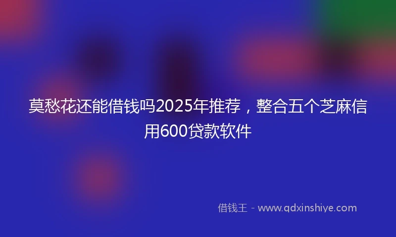 莫愁花还能借钱吗2025年推荐，整合五个芝麻信用600贷款软件