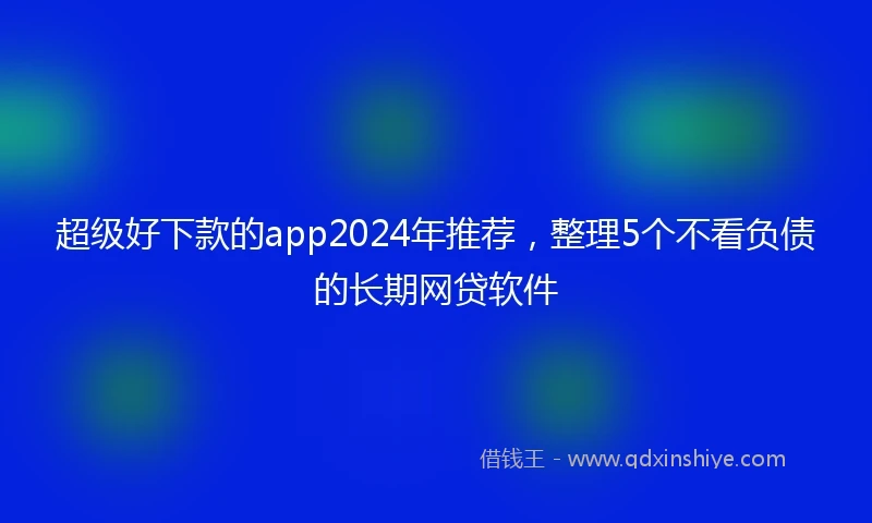 超级好下款的app2024年推荐，整理5个不看负债的长期网贷软件