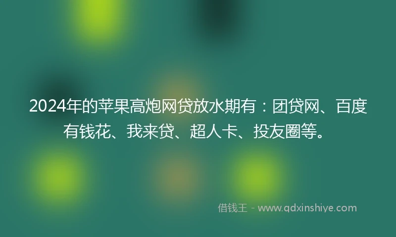 2024年的苹果高炮网贷放水期有：团贷网、百度有钱花、我来贷、超人卡、投友圈等。