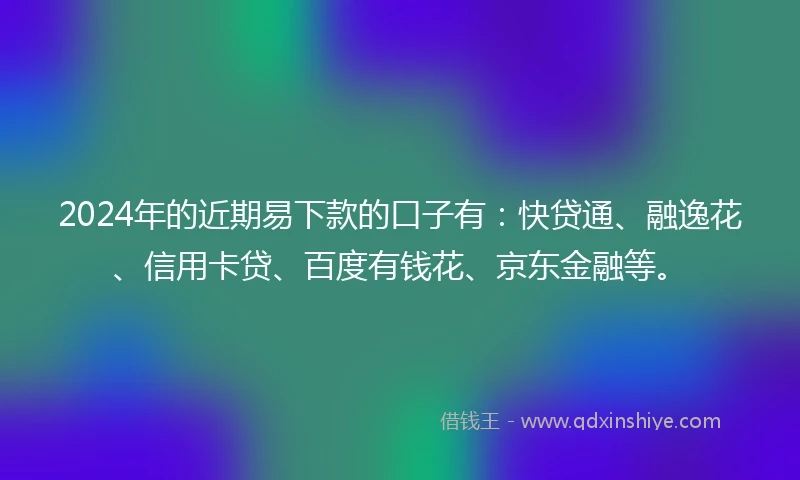 2024年的近期易下款的口子有：快贷通、融逸花、信用卡贷、百度有钱花、京东金融等。