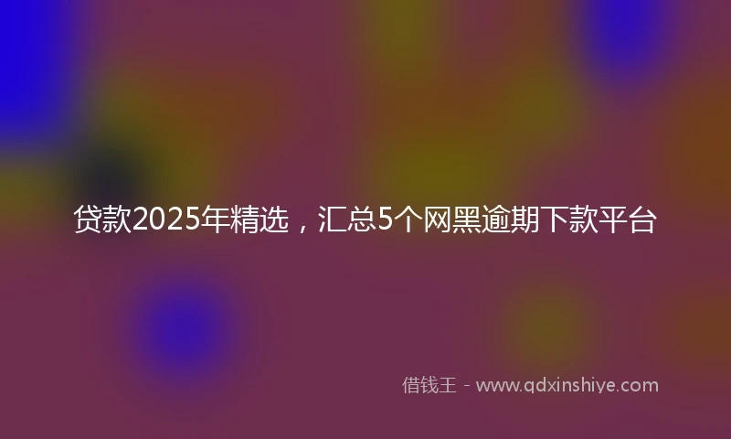 贷款2025年精选，汇总5个网黑逾期下款平台