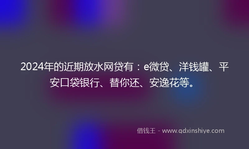 2024年的近期放水网贷有：e微贷、洋钱罐、平安口袋银行、替你还、安逸花等。