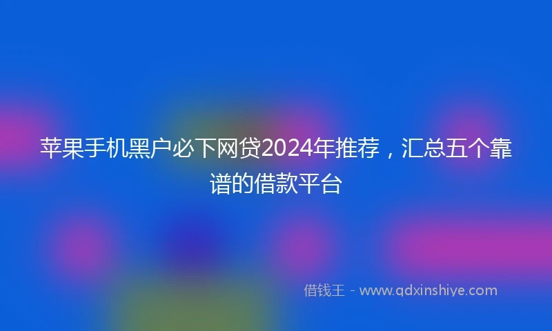 苹果手机黑户必下网贷2024年推荐，汇总五个靠谱的借款平台