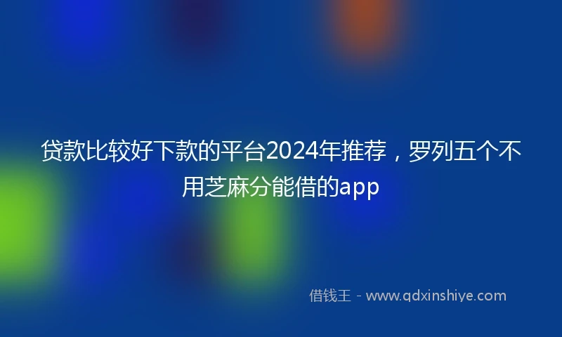 贷款比较好下款的平台2024年推荐，罗列五个不用芝麻分能借的app