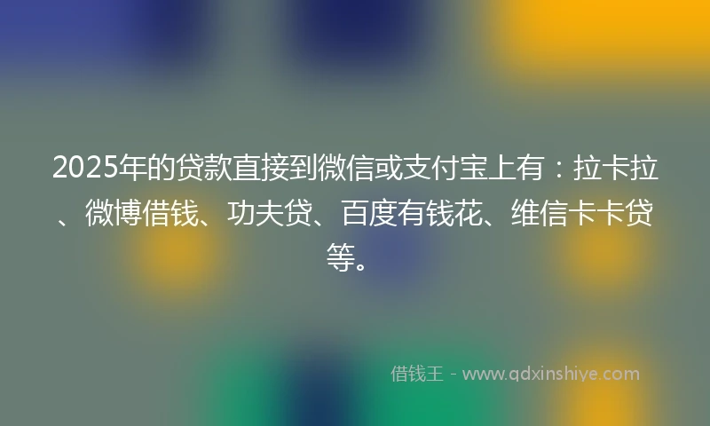 2025年的贷款直接到微信或支付宝上有：拉卡拉、微博借钱、功夫贷、百度有钱花、维信卡卡贷等。