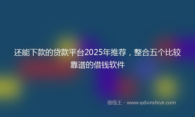 还能下款的贷款平台2025年推荐，整合五个比较靠谱的借钱软件