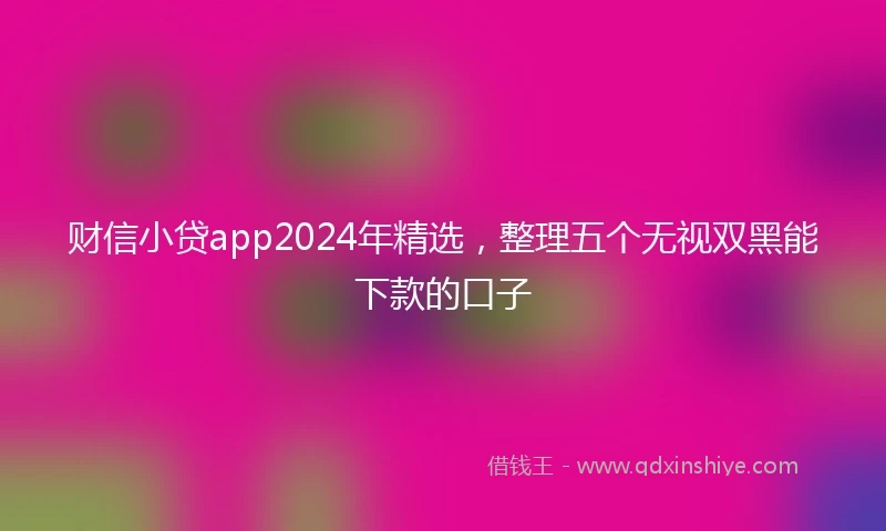 财信小贷app2024年精选，整理五个无视双黑能下款的口子