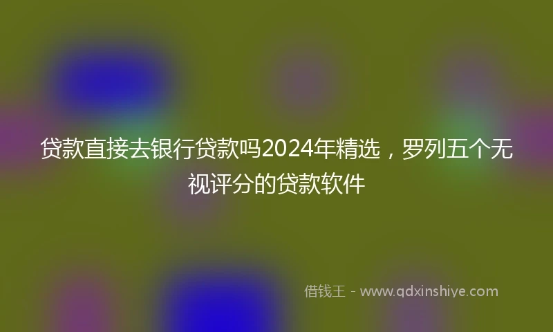贷款直接去银行贷款吗2024年精选，罗列五个无视评分的贷款软件