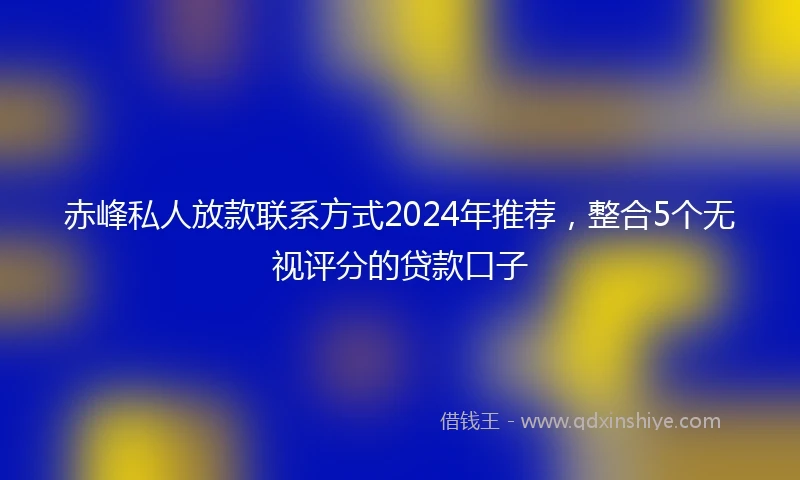 赤峰私人放款联系方式2024年推荐，整合5个无视评分的贷款口子