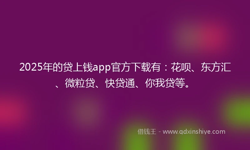 2025年的贷上钱app官方下载有：花呗、东方汇、微粒贷、快贷通、你我贷等。