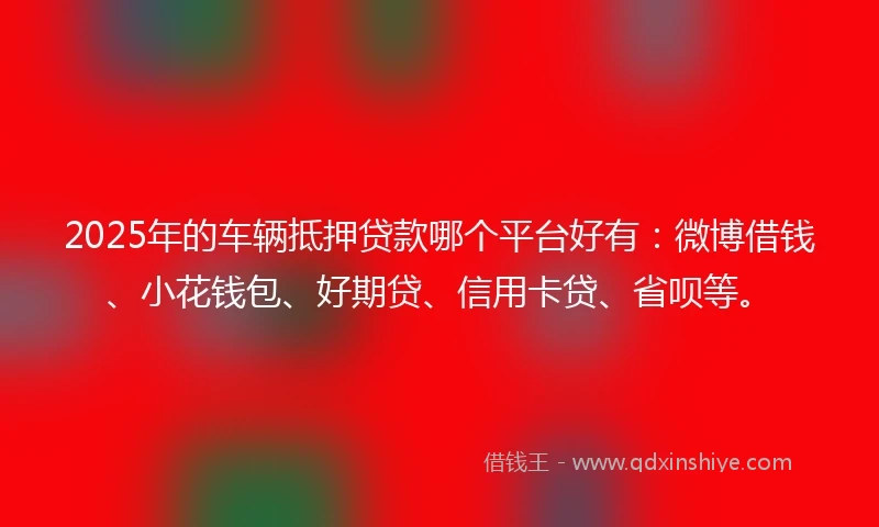 2025年的车辆抵押贷款哪个平台好有：微博借钱、小花钱包、好期贷、信用卡贷、省呗等。