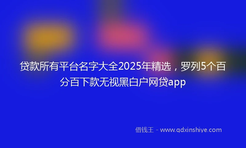 贷款所有平台名字大全2025年精选，罗列5个百分百下款无视黑白户网贷app