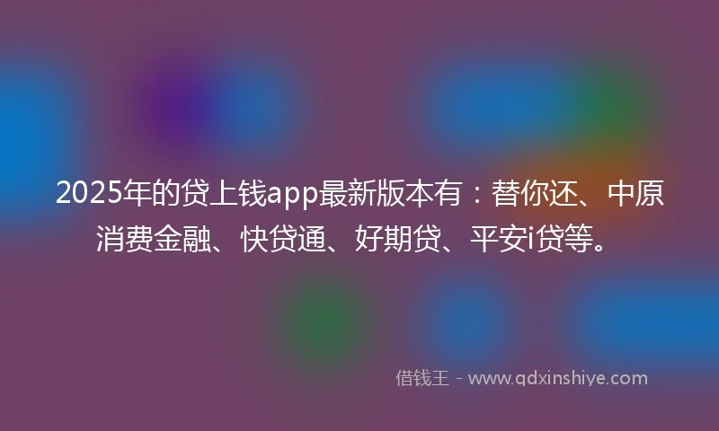 2025年的贷上钱app最新版本有：替你还、中原消费金融、快贷通、好期贷、平安i贷等。