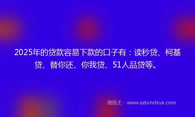 2025年的贷款容易下款的口子有：读秒贷、柯基贷、替你还、你我贷、51人品贷等。