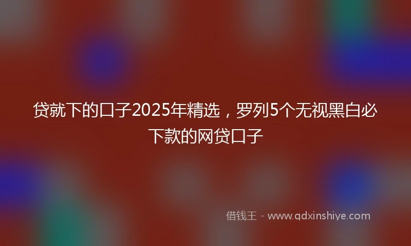 贷就下的口子2025年精选，罗列5个无视黑白必下款的网贷口子