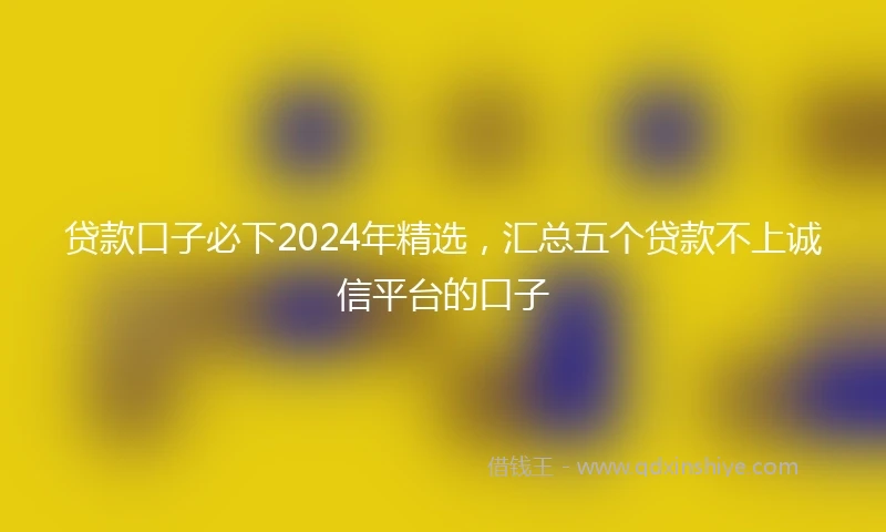 贷款口子必下2024年精选，汇总五个贷款不上诚信平台的口子