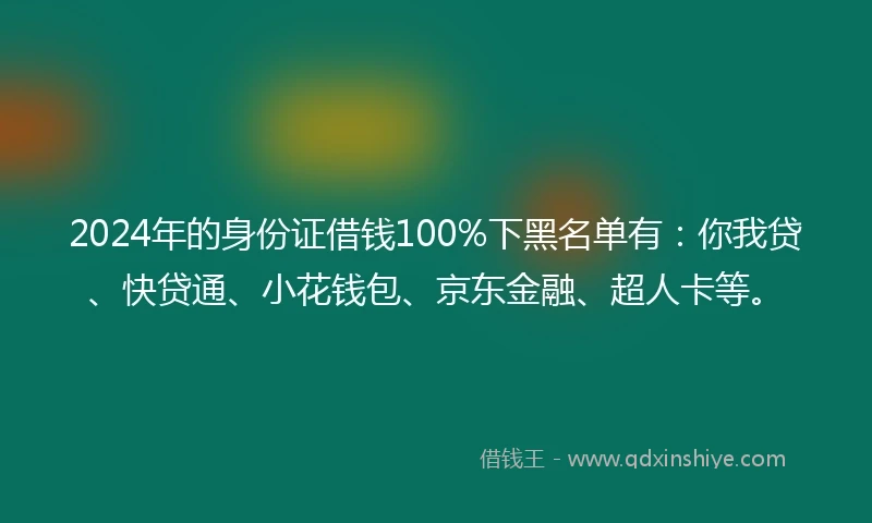 2024年的身份证借钱100%下黑名单有：你我贷、快贷通、小花钱包、京东金融、超人卡等。