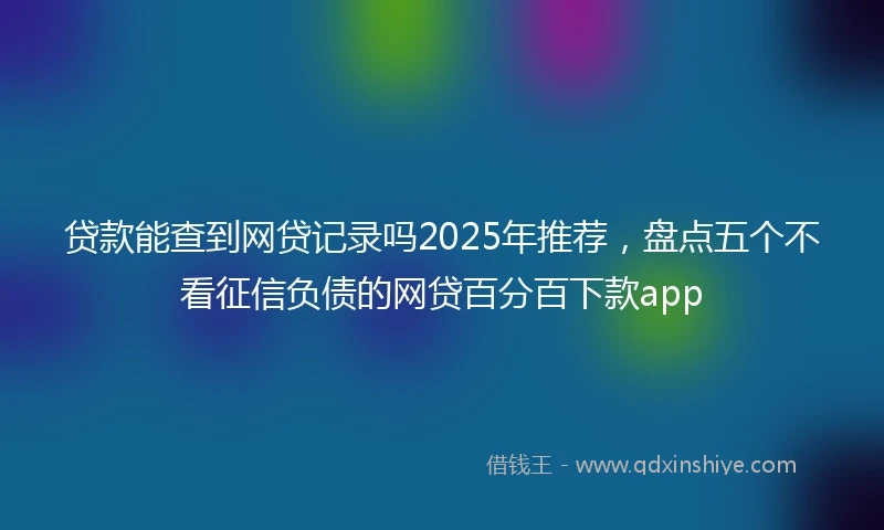 贷款能查到网贷记录吗2025年推荐，盘点五个不看征信负债的网贷百分百下款app