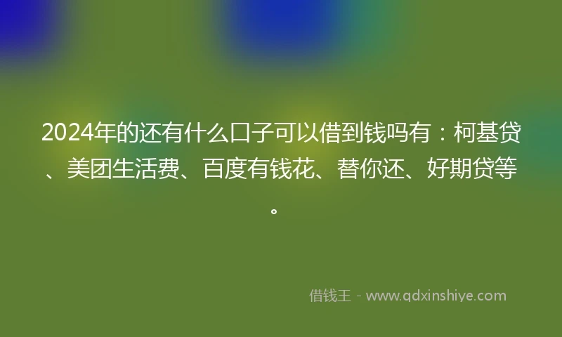 2024年的还有什么口子可以借到钱吗有：柯基贷、美团生活费、百度有钱花、替你还、好期贷等。