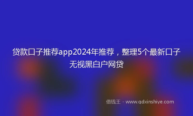 贷款口子推荐app2024年推荐，整理5个最新口子无视黑白户网贷