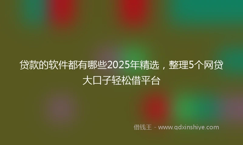 贷款的软件都有哪些2025年精选,整理5个网贷大口子轻松借平台
