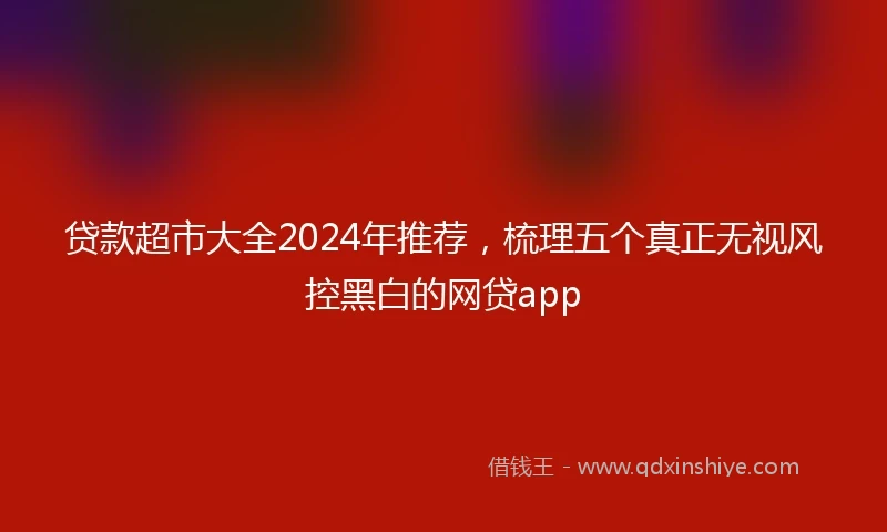 贷款超市大全2024年推荐，梳理五个真正无视风控黑白的网贷app