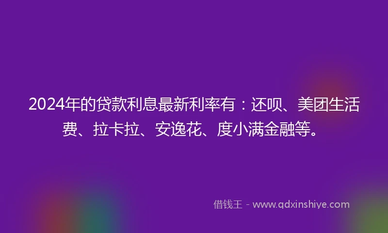 2024年的贷款利息最新利率有：还呗、美团生活费、拉卡拉、安逸花、度小满金融等。